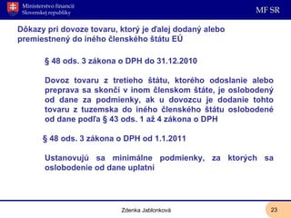 Dôkazy pri dovoze tovaru, ktorý je ďalej dodaný alebo premiestnený do iného členského štátu EÚ § 48 ods. 3 zákona o DPH do 31.12.2010 Dovoz tovaru z tretieho štátu, ktorého odoslanie alebo preprava sa skončí v inom členskom štáte, je oslobodený od dane za podmienky, ak u dovozcu je dodanie tohto tovaru z tuzemska do iného členského štátu oslobodené od dane podľa § 43 ods. 1 až 4 zákona o DPH § 48 ods. 3 zákona o DPH od 1.1.2011 Ustanovujú sa minimálne podmienky, za ktorých sa oslobodenie od dane uplatní Zdenka Jablonková 