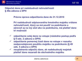 Odpočet dane pri nadobudnutí nehnuteľnosti § 49a zákona o DPH Právna úprava odpočítania dane do 31.12.2010 Pri nadobudnutí odpisovaného hmotného majetku vrátane nehnuteľnosti, ktorý sa má použiť na podnikanie a zároveň aj na iný účel ako na podnikania, má platiteľ dane tri možnosti odpočítanie celej dane na vstupe (následne postup podľa § 9 ods. 2 zákona o DPH) odpočítanie pomernej časti dane na vstupe v rozsahu zodpovedajúcom použitiu majetku na podnikanie (§ 49 ods. 5 zákona o DPH) neuplatnenie odpočtu dane, ak nadobudnutý majetok platiteľ dane nezaradí do obchodného majetku Zdenka Jablonková 