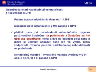 Odpočet dane pri nadobudnutí nehnuteľnosti § 49a zákona o DPH Právna úprava odpočítania dane od 1.1.2011 Doplnené nové ustanovenie § 49a zákona o DPH platiteľ dane pri nadobudnutí nehnuteľného majetku používaného čiastočne  na podnikanie a čiastočne na iný účel ako podnikanie  nemá právo na odpočet celej dane a môže si uplatniť odpočet dane len vo výške, ktorá zodpovedá rozsahu použitia nadobudnutej nehnuteľnosti na podnikanie Nehnuteľný majetok – investičný majetok uvedený v § 54 ods. 2 písm. b) a c) zákona o DPH Zdenka Jablonková 