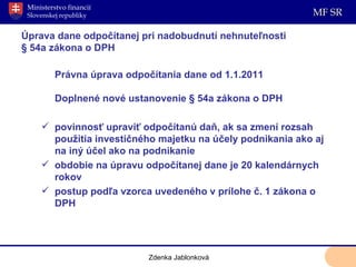 Úprava dane odpočítanej pri nadobudnutí nehnuteľnosti § 54a zákona o DPH Právna úprava odpočítania dane od 1.1.2011 Doplnené nové ustanovenie § 54a zákona o DPH povinnosť upraviť odpočítanú daň, ak sa zmení rozsah použitia investičného majetku na účely podnikania ako aj na iný účel ako na podnikanie obdobie na úpravu odpočítanej dane je 20 kalendárnych rokov postup podľa vzorca uvedeného v prílohe č. 1 zákona o DPH Zdenka Jablonková 