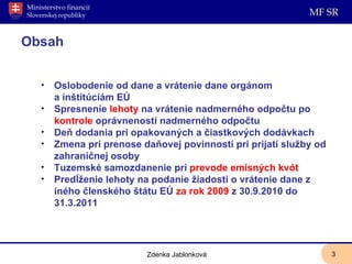 Obsah Oslobodenie od dane a vrátenie dane orgánom a inštitúciám EÚ  Spresnenie  lehoty  na vrátenie nadmerného odpočtu po  kontrole  oprávnenosti nadmerného odpočtu Deň dodania pri opakovaných a čiastkových dodávkach Zmena pri prenose daňovej povinnosti pri prijatí služby od zahraničnej osoby Tuzemské samozdanenie pri  prevode emisných kvót Predĺženie lehoty na podanie žiadosti o vrátenie dane z iného členského štátu EÚ  za rok 2009  z 30.9.2010 do 31.3.2011 Zdenka Jablonková 