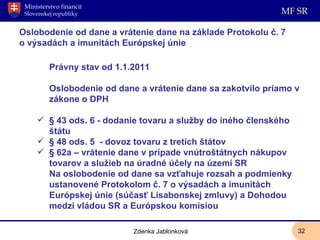 Oslobodenie od dane a vrátenie dane na základe Protokolu č. 7  o výsadách a imunitách Európskej únie Právny stav od 1.1.2011 Oslobodenie od dane a vrátenie dane sa zakotvilo priamo v zákone o DPH § 43 ods. 6 - dodanie tovaru a služby do iného členského štátu § 48 ods. 5  - dovoz tovaru z tretích štátov § 62a – vrátenie dane v prípade vnútroštátnych nákupov tovarov a služieb na úradné účely na území SR  Na oslobodenie od dane sa vzťahuje rozsah a podmienky ustanovené Protokolom č. 7 o výsadách a imunitách Európskej únie (súčasť Lisabonskej zmluvy) a Dohodou medzi vládou SR a Európskou komisiou Zdenka Jablonková 