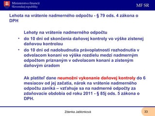 Lehota na vrátenie nadmerného odpočtu - § 79 ods. 4 zákona o DPH Lehoty na vrátenie nadmerného odpočtu do 10 dní od skončenia daňovej kontroly vo výške zistenej daňovou kontrolou do 10 dní od nadobudnutia právoplatnosti rozhodnutia v odvolacom konaní vo výške rozdielu medzi nadmerným odpočtom priznaným v odvolacom konaní a zisteným daňovým úradom  Ak platiteľ dane  neumožní vykonanie daňovej kontroly  do 6 mesiacov od jej začatia, nárok na vrátenie nadmerného odpočtu zaniká – vzťahuje sa na nadmerné odpočty za zdaňovacie obdobia od roku 2011 - § 85j ods. 5 zákona o DPH. Zdenka Jablonková 