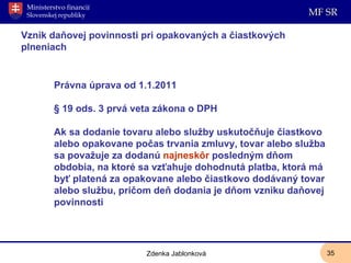 Vznik daňovej povinnosti pri opakovaných a čiastkových plneniach Právna úprava od 1.1.2011  § 19 ods. 3 prvá veta zákona o DPH  Ak sa dodanie tovaru alebo služby uskutočňuje čiastkovo alebo opakovane počas trvania zmluvy, tovar alebo služba sa považuje za dodanú  najneskôr  posledným dňom obdobia, na ktoré sa vzťahuje dohodnutá platba, ktorá má byť platená za opakovane alebo čiastkovo dodávaný tovar alebo službu, pričom deň dodania je dňom vzniku daňovej povinnosti Zdenka Jablonková 