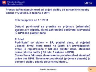 Prenos daňovej povinnosti pri prijatí služby od zahraničnej osoby Zmena v § 69 ods. 2 zákona o DPH Právna úprava od 1.1.2011 Daňová povinnosť sa prenáša na príjemcu (zdaniteľnú osobu) aj v prípade, ak má zahraničný dodávateľ slovenské IČ DPH ako platiteľ dane Príklad Podnikateľ so sídlom v SR, platiteľ dane, si objedná u českej firmy, ktorá nemá na území SR prevádzkareň, avšak je registrovaná v SR ako platiteľ dane, stavebné práce (služba podľa § 16 ods. 1 zákona o DPH). Česká firma fakturuje slovenskému podnikateľovi stavebné práce bez DPH. Slovenský podnikateľ (príjemca plnenia) je povinný službu zdaniť slovenskou daňou. Zdenka Jablonková 