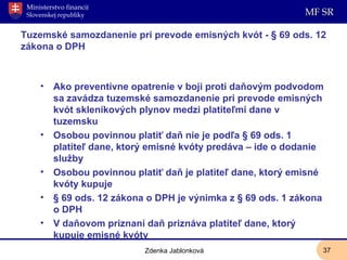 Tuzemské samozdanenie pri prevode emisných kvót - § 69 ods. 12 zákona o DPH Ako preventívne opatrenie v boji proti daňovým podvodom sa zavádza tuzemské samozdanenie pri prevode emisných kvót skleníkových plynov medzi platiteľmi dane v tuzemsku Osobou povinnou platiť daň nie je podľa § 69 ods. 1 platiteľ dane, ktorý emisné kvóty predáva – ide o dodanie služby Osobou povinnou platiť daň je platiteľ dane, ktorý emisné kvóty kupuje § 69 ods. 12 zákona o DPH je výnimka z § 69 ods. 1 zákona o DPH V daňovom priznaní daň priznáva platiteľ dane, ktorý kupuje emisné kvóty Zdenka Jablonková 