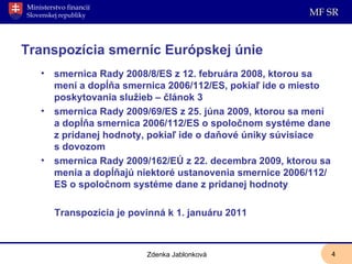 Transpozícia smerníc Európskej únie smernica Rady 2008/8/ES z 12. februára 2008, ktorou sa mení a dopĺňa smernica 2006/112/ES, pokiaľ ide o miesto poskytovania služieb – článok 3 smernica Rady 2009/69/ES z 25. júna 2009, ktorou sa mení a dopĺňa smernica 2006/112/ES o spoločnom systéme dane z pridanej hodnoty, pokiaľ ide o daňové úniky súvisiace s dovozom smernica Rady 2009/162/EÚ z 22. decembra 2009, ktorou sa menia a dopĺňajú niektoré ustanovenia smernice 2006/112/ES o spoločnom systéme dane z pridanej hodnoty Transpozícia je povinná k 1. januáru 2011 Zdenka Jablonková 