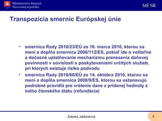 Transpozícia smerníc Európskej únie smernica Rady 2010/23/EÚ zo 16. marca 2010, ktorou sa mení a dopĺňa smernica 2006/112/ES, pokiaľ ide o voliteľné a dočasné uplatňovanie mechanizmu prenesenia daňovej povinnosti v súvislosti s poskytovaniami určitých služieb, pri ktorých existuje riziko podvodu smernica Rady 2010/66/EÚ zo 14. októbra 2010, ktorou sa mení a dopĺňa smernica 2008/9/ES, ktorou sa ustanovujú podrobné pravidlá pre vrátenie dane z pridanej hodnoty z iného členského štátu (refundácia) Zdenka Jablonková 