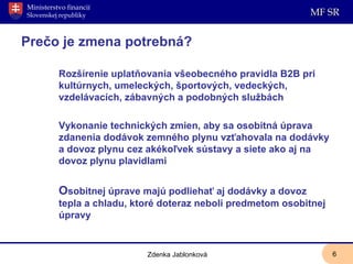 Pre č o je zmena potrebná? Rozšírenie uplatňovania všeobecného pravidla B2B pri kultúrnych, umeleckých, športových, vedeckých, vzdelávacích, zábavných a podobných službách Vykonanie technických zmien, aby sa osobitná úprava zdanenia dodávok zemného plynu vzťahovala na dodávky a dovoz plynu cez akékoľvek sústavy a siete ako aj na dovoz plynu plavidlami O sobitnej úprave majú podliehať aj dodávky a dovoz tepla a chladu, ktoré doteraz neboli predmetom osobitnej úpravy Zdenka Jablonková 