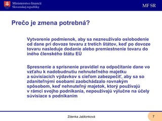   Prečo je zmena potrebná? Vytvorenie podmienok, aby sa nezneužívalo oslobodenie od dane pri dovoze tovaru z tretích štátov, keď po dovoze tovaru nasleduje dodanie alebo premiestnenie tovaru do iného členského štátu EÚ Spresnenie a sprísnenie pravidiel na odpočítanie dane vo vzťahu k nadobudnutiu nehnuteľného majetku a súvisiacich výdavkov s cieľom zabezpečiť, aby sa so zdaniteľnými osobami zaobchádzalo rovnakým spôsobom, keď nehnuteľný majetok, ktorý používajú v rámci svojho podnikania, nepoužívajú výlučne na účely súvisiace s podnikaním Zdenka Jablonková 