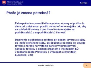   Prečo je zmena potrebná? Zabezpe č enie spravodlivého systému úpravy odpo čí tania dane pri zmiešanom pou ž ití nehnute ľ ného majetku tak, aby sa zoh ľ adnil i  zmeny v pou ž ívaní tohto majetku na podnikate ľ skú a nepodnikate ľ skú  č innos ť Doplnenie oslobodenia od dane pri dodaní tovaru a služby do iného členského štátu, oslobodenia od dane pri dovoze tovaru a nároku na vrátenie dane z vnútroštátnych nákupov tovarov a služieb orgánom a inštitúciám EÚ v rozsahu podľa Protokolu o výsadách a imunitách Európskej únie Zdenka Jablonková 