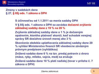 Zmeny v sadzbách dane  § 27,  § 85j ods. 1 zákona o DPH S účinnosťou od 1.1.2011 sa menia sadzby DPH V § 85j ods. 1 zákona o DPH sa zavádza  dočasné zvýšenie základnej sadzby dane z 19 % na 20 %  Zvýšenie základnej sadzby dane o 1 % je dočasným opatrením, ktorého platnosť skončí, keď schodok verejnej správy SR dosiahne úroveň menej ako 3 %  Skončenie obdobia uplatňovania základnej sadzby dane 20 % vyhlási Ministerstvo financií SR všeobecne záväzným právnym predpisom (vyhláškou) Znížená sadzba dane 6 % na tzv. predaj potravín z dvora (mäso, ryby, mlieko, vajcia, med) sa zrušuje Znížená sadzba dane 10 % platí naďalej (tovar v prílohe č. 7 zákona o DPH)   Zdenka Jablonková 