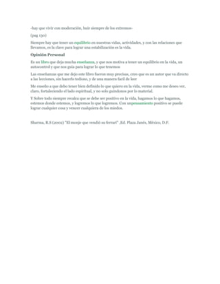 -hay que vivir con moderación, huir siempre de los extremos-
(pag 130)
Siempre hay que tener un equilibrio en nuestras vidas, actividades, y con las relaciones que
llevamos, es la clave para lograr una estabilización es la vida.
Opinión Personal
Es un libro que deja mucha enseñanza, y que nos motiva a tener un equilibrio en la vida, un
autocontrol y que nos guia para lograr lo que tenemos
Las enseñanzas que me dejo este libro fueron muy precisas, creo que es un autor que va directo
a las lecciones, sin hacerlo tedioso, y de una manera facil de leer
Me enseño a que debo tener bien definido lo que quiero en la vida, verme como me deseo ver,
claro, fortaleciendo el lado espiritual, y no solo guindonos por lo material.
Y Sobre todo siempre recalca que se debe ser positivo en la vida, hagamos lo que hagamos,
estemos donde estemos, y logremos lo que logremos. Con unpensamiento positivo se puede
lograr cualquier cosa y vencer cualquiera de los miedos.


Sharma, R.S (2002) "El monje que vendió su ferrari" ,Ed. Plaza Janés, México, D.F.
 