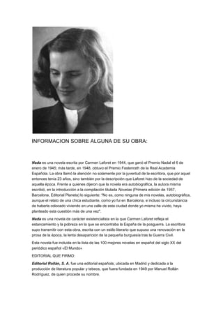 INFORMACION SOBRE ALGUNA DE SU OBRA:



Nada es una novela escrita por Carmen Laforet en 1944, que ganó el Premio Nadal el 6 de
enero de 1945; más tarde, en 1948, obtuvo el Premio Fastenrath de la Real Academia
Española. La obra llamó la atención no solamente por la juventud de la escritora, que por aquel
entonces tenía 23 años, sino también por la descripción que Laforet hizo de la sociedad de
aquella época. Frente a quienes dijeron que la novela era autobiográfica, la autora misma
escribió, en la introducción a la compilación titulada Novelas (Primera edición de 1957,
Barcelona, Editorial Planeta) lo siguiente: "No es, como ninguna de mis novelas, autobiográfica,
aunque el relato de una chica estudiante, como yo fui en Barcelona, e incluso la circunstancia
de haberla colocado viviendo en una calle de esta ciudad donde yo misma he vivido, haya
planteado esta cuestión más de una vez".

Nada es una novela de carácter existencialista en la que Carmen Laforet refleja el
estancamiento y la pobreza en la que se encontraba la España de la posguerra. La escritora
supo transmitir con esta obra, escrita con un estilo literario que supuso una renovación en la
prosa de la época, la lenta desaparición de la pequeña burguesía tras la Guerra Civil.

Esta novela fue incluida en la lista de las 100 mejores novelas en español del siglo XX del
periódico español «El Mundo»

EDITORIAL QUE FIRMO:

Editorial Rollán, S. A. fue una editorial española, ubicada en Madrid y dedicada a la
producción de literatura popular y tebeos, que fuera fundada en 1949 por Manuel Rollán
Rodríguez, de quien procede su nombre.
 