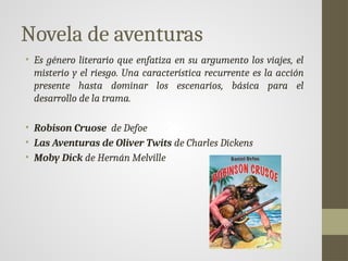 Novela de aventuras
• Es género literario que enfatiza en su argumento los viajes, el
misterio y el riesgo. Una característica recurrente es la acción
presente hasta dominar los escenarios, básica para el
desarrollo de la trama.
• Robison Cruose de Defoe
• Las Aventuras de Oliver Twits de Charles Dickens
• Moby Dick de Hernán Melville
 