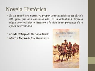 Novela Histórica
• Es un subgénero narrativo propio de romanticismo en el siglo
XIX, pero que aún continua vital en la actualidad. Expresa
algún acontecimiento histórico o la vida de un personaje de la
época determinada.
• Los de debajo de Mariano Azuela
• Martín Fierro de José Hernández
 