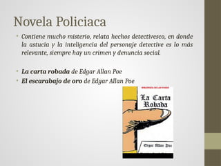 Novela Policiaca
• Contiene mucho misterio, relata hechos detectivesco, en donde
la astucia y la inteligencia del personaje detective es lo más
relevante, siempre hay un crimen y denuncia social.
• La carta robada de Edgar Allan Poe
• El escarabajo de oro de Edgar Allan Poe
 