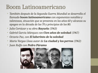 Boom Latinoamericano
• También después de la Segunda Guerra Mundial se desarrolla el
llamado boom latinoamericano con exponentes notables y
talentosos, situación que se presenta en los años 60 y alcanza su
apogeo en la década de los 70 y principios de los 80.
• Julio Cortázar y su obra Rayuela (1963)
• Gabriel García Márquez con Cien años de soledad (1967)
• Octavio Paz, con El laberinto de la soledad
• Mario Vargas Llosa autor de La ciudad y los perros (1962)
• Juan Rulfo con Pedro Páramo
 