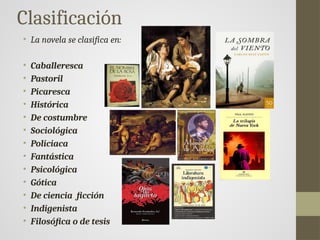 Clasificación
• La novela se clasifica en:
• Caballeresca
• Pastoril
• Picaresca
• Histórica
• De costumbre
• Sociológica
• Policiaca
• Fantástica
• Psicológica
• Gótica
• De ciencia ficción
• Indigenista
• Filosófica o de tesis
 