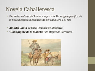 Novela Caballeresca
• Exalta los valores del honor y la justicia. Un rasgo específico de
la novela española es la lealtad del caballero a su rey.
• Amadís Gaula de Garci Ordóñez de Montalvo
• “Don Quijote de la Mancha” de Miguel de Cervantes
 