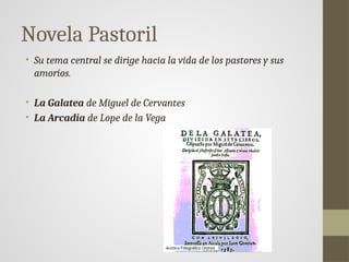 Novela Pastoril
• Su tema central se dirige hacia la vida de los pastores y sus
amoríos.
• La Galatea de Miguel de Cervantes
• La Arcadia de Lope de la Vega
 