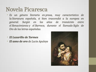 Novela Picaresca
• Es un género literario en prosa, muy característico de
la literatura española, si bien trascendió a la europea en
general. Surgió en los años de transición entre
el Renacimiento y el Barroco, durante el llamado Siglo de
Oro de las letras españolas.
• El Lazarillo de Tormes
• El asno de oro de Lucio Apuleyo
 