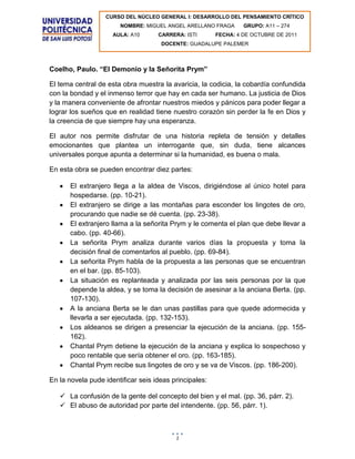 CURSO DEL NÚCLEO GENERAL I: DESARROLLO DEL PENSAMIENTO CRÍTICO
                       NOMBRE: MIGUEL ANGEL ARELLANO FRAGA       GRUPO: A11 – 274
                     AULA: A10      CARRERA: ISTI       FECHA: 4 DE OCTUBRE DE 2011
                                     DOCENTE: GUADALUPE PALEMER



Coelho, Paulo. “El Demonio y la Señorita Prym”

El tema central de esta obra muestra la avaricia, la codicia, la cobardía confundida
con la bondad y el inmenso terror que hay en cada ser humano. La justicia de Dios
y la manera conveniente de afrontar nuestros miedos y pánicos para poder llegar a
lograr los sueños que en realidad tiene nuestro corazón sin perder la fe en Dios y
la creencia de que siempre hay una esperanza.

El autor nos permite disfrutar de una historia repleta de tensión y detalles
emocionantes que plantea un interrogante que, sin duda, tiene alcances
universales porque apunta a determinar si la humanidad, es buena o mala.

En esta obra se pueden encontrar diez partes:

       El extranjero llega a la aldea de Viscos, dirigiéndose al único hotel para
       hospedarse. (pp. 10-21).
       El extranjero se dirige a las montañas para esconder los lingotes de oro,
       procurando que nadie se dé cuenta. (pp. 23-38).
       El extranjero llama a la señorita Prym y le comenta el plan que debe llevar a
       cabo. (pp. 40-66).
       La señorita Prym analiza durante varios días la propuesta y toma la
       decisión final de comentarlos al pueblo. (pp. 69-84).
       La señorita Prym habla de la propuesta a las personas que se encuentran
       en el bar. (pp. 85-103).
       La situación es replanteada y analizada por las seis personas por la que
       depende la aldea, y se toma la decisión de asesinar a la anciana Berta. (pp.
       107-130).
       A la anciana Berta se le dan unas pastillas para que quede adormecida y
       llevarla a ser ejecutada. (pp. 132-153).
       Los aldeanos se dirigen a presenciar la ejecución de la anciana. (pp. 155-
       162).
       Chantal Prym detiene la ejecución de la anciana y explica lo sospechoso y
       poco rentable que sería obtener el oro. (pp. 163-185).
       Chantal Prym recibe sus lingotes de oro y se va de Viscos. (pp. 186-200).

En la novela pude identificar seis ideas principales:

    La confusión de la gente del concepto del bien y el mal. (pp. 36, párr. 2).
    El abuso de autoridad por parte del intendente. (pp. 56, párr. 1).



                                          1
 