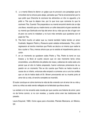 5. y a mamá Elena le dieron un golpe que le provocó una paraplejia que le
      inmovilizó de la cintura para abajo, pensaba que Tita la envenenarían por lo
      que pidió que Chencha le cocinara los alimentos un día no aguanto y le
      pidió a Tita que la dejara irse, por lo que tuvo que comerse lo que le
      cocinara Tita, Cuando Tita preparaba a su mamá encontró dentro de un dije
      una llave, recordó que su madre tenía un cofre descubrió el gran secreto de
      su mamá que Gertrudis era hija del amor de su vida que se iba a fugar con
      él pero vio como lo mataban y no tuvo más remedio que quedarse con el
      papá de Tita.
   6. Tita lloró mucho al saber que su mamá también había tenido un amor
      frustrado, llegaron Pedro y Rosaura quien estaba embarazada, Tita y John
      regresaron al rancho mientras que Pedro se decía a si mismo que nadie le
      iba a quitar a Tita y menos ahora que ya no existía el impedimento para su
      unión
   7. en un momento se quedaron solos Pedro y Tita, Pedro la tomó en sus
      brazos y la llevó al cuarto oscuro que en ese momento tenía cirios
      encendidos, una alfombra de pétalos de rosas y sábanas de ceda cada uno
      pensó que el otro lo había preparado, fueron entonces prisioneros de su
      pasión en un momento Tita se dio cuenta que Pedro se había muerto a
      causa de un infarto, entonces ella empezó a comerse uno a uno los cerillos
      que un día le había dado el Dr. Brown provocando así su muerte junto al
      amor de su vida, el rancho completo se incendió.

El autor concluye en cómo termina la vida de tita viviendo con el amor de su vida y
como su niñez se está viendo reflejada en la felicidad que lleva ahora.

La verdad a mi me encanto esta novela por que cuenta una historia de amor, pero
no de forma común, si no con recetas, y cuenta cómo eran las tradiciones del
pasado.

Laura Esquivel, 1989, Como agua para chocolate, Planeta Mexicana, en México,
DF.



                                                                                  3
 