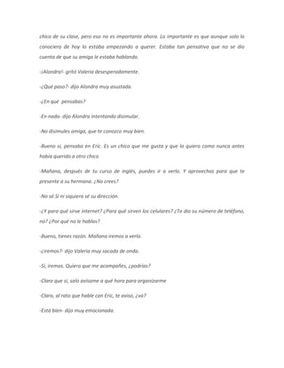 chico de su clase, pero eso no es importante ahora. Lo importante es que aunque solo lo
conociera de hoy lo estaba empezando a querer. Estaba tan pensativa que no se dio
cuenta de que su amiga le estaba hablando.
-¡Alondra!- gritó Valeria desesperadamente.
-¿Qué paso?- dijo Alondra muy asustada.
-¿En qué pensabas?
-En nada- dijo Alondra intentando disimular.
-No disimules amiga, que te conozco muy bien.
-Bueno si, pensaba en Eric. Es un chico que me gusta y que lo quiero como nunca antes
había querido a otro chico.
-Mañana, después de tu curso de inglés, puedes ir a verlo. Y aprovechas para que te
presente a su hermana. ¿No crees?
-No sé.Si ni siquiera sé su dirección.
-¿Y para qué sirve internet? ¿Para qué sirven los celulares? ¿Te dio su número de teléfono,
no? ¿Por qué no le hablas?
-Bueno, tienes razón. Mañana iremos a verlo.
-¿iremos?- dijo Valeria muy sacada de onda.
-Sí, iremos. Quiero que me acompañes, ¿podrías?
-Claro que sí, solo avísame a qué hora para organizarme
-Claro, al rato que hable con Eric, te aviso, ¿va?
-Está bien- dijo muy emocionada.
 