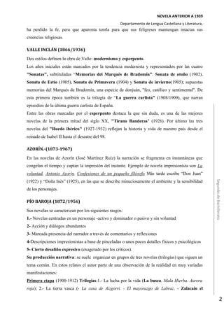NOVELA ANTERIOR A 1939
Departamento de Lengua Castellana y Literatura,
ha perdido la fe, pero que aparenta tenrla para que sus feligreses mantengan intactas sus
creencias religiosas.
VALLE INCLÁN (1866/1936)
Dos estilos definen la obra de Valle: modernismo y esperpento.
Los años iniciales están marcados por la tendencia modernista y representados por las cuatro
"Sonatas", subtituladas “Memorias del Marqués de Bradomín”: Sonata de otoño (1902),
Sonata de Estío (1905), Sonata de Primavera (1904) y Sonata de invierno(1905); supuestas
memorias del Marqués de Bradomín, una especie de donjuán, "feo, católico y sentimental". De
esta primera época también es la trilogía de “La guerra carlista” (1908/1909), que narran
episodios de la última guerra carlista de España.
Entre las obras marcadas por el esperpento destaca la que sin duda, es una de las mejores
novelas de la primera mitad del siglo XX, "Tirano Banderas" (1926). Por último las tres
novelas del "Ruedo ibérico" (1927-1932) reflejan la historia y vida de nuestro país desde el
reinado de Isabel II hasta el desastre del 98.
AZORÍN.-(1873-1967)
En las novelas de Azorín (José Martínez Ruiz) la narración se fragmenta en instantáneas que
congelan el tiempo y captan la impresión del instante. Ejemplo de novela impresionista son La
voluntad, Antonio Azorín, Confesiones de un pequeño filósofo Más tarde escribe “Don Juan”
(1922) y “Doña Inés” (1925), en las que se describe minuciosamente el ambiente y la sensibilidad
de los personajes.
PÍO BAROJA (1872/1956)
Sus novelas se caracterizan por los siguientes rasgos:
1.- Novelas centradas en un personaje -activo y dominador o pasivo y sin voluntad
2- Acción y diálogos abundantes
3- Marcada presencia del narrador a través de comentarios y reflexiones
4-Descripciones impresionistas a base de pinceladas o unos pocos detalles físicos y psicológicos
5- Cierto desaliño expresivo (exagerado por los críticos).
Su producción narrativa: se suele organizar en grupos de tres novelas (trilogías) que siguen un
tema común. En estos relatos el autor parte de una observación de la realidad en muy variadas
manifestaciones:
Primera etapa (1900-1912) Trilogías:1.- La lucha por la vida (La busca. Mala Hierba. Aurora
roja); 2.- La tierra vasca (- La casa de Aizgorri. - El mayorazgo de Labraz. - Zalacaín el
SegundodeBachillerato
2
 