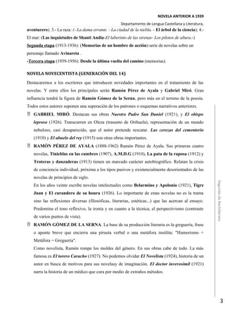 NOVELA ANTERIOR A 1939
Departamento de Lengua Castellana y Literatura,
aventurero). 3.- La raza: (- La dama errante. - La ciudad de la niebla. - El árbol de la ciencia); 4.-
El mar: (Las inquietudes de Shanti Andía-El laberinto de las sirenas- Los pilotos de altura.-)
Segunda etapa (1913-1936): (Memorias de un hombre de acción) serie de novelas sobre un
personaje llamado Avinareta .
-Tercera etapa (1939-1956): Desde la última vuelta del camino (memorias).
NOVELA NOVECENTISTA (GENERACIÓN DEL 14)
Destacaremos a los escritores que introducen novedades importantes en el tratamiento de las
novelas. Y entre ellos los principales serán Ramón Pérez de Ayala y Gabriel Miró. Gran
influencia tendrá la figura de Ramón Gómez de la Serna, pero más en el terreno de la poesía.
Todos estos autores suponen una superación de los patrones o esquemas narrativos anteriores.
 GABRIEL MIRÓ. Destacan sus obras Nuestro Padre San Daniel (1921), y El obispo
leproso (1926). Transcurren en Oleza (trasunto de Orihuela), representación de un mundo
nebuloso, casi desaparecido, que el autor pretende rescatar. Las cerezas del cementerio
(1910) y El abuelo del rey (1915) son otras obras importantes.
 RAMÓN PÉREZ DE AYALA (1888-1962) Ramón Pérez de Ayala. Sus primeras cuatro
novelas, Tinieblas en las cumbres (1907), A.M.D.G (1910), La pata de la raposa (1912) y
Troteras y danzaderas (1913) tienen un marcado carácter autobiográfico. Relatan la crisis
de conciencia individual, próxima a los tipos pasivos y existencialmente desorientados de las
novelas de principios de siglo.
En los años veinte escribe novelas intelectuales como Belarmino y Apolonio (1921), Tigre
Juan y El curandero de su honra (1926). Lo importante de estas novelas no es la trama
sino las reflexiones diversas (filosóficas, literarias, estéticas...) que las acercan al ensayo.
Predomina el tono reflexivo, la ironía y en cuanto a la técnica, el perspectivismo (contraste
de varios puntos de vista).
 RAMÓN GÓMEZ DE LA SERNA. La base de su producción literaria es la greguería, frase
o apunte breve que encierra una pirueta verbal o una metáfora insólita: "Humorismo +
Metáfora = Greguería".
Como novelista, Ramón rompe los moldes del género. En sus obras cabe de todo. La más
famosa es El torero Caracho (1927). No podemos olvidar El Novelista (1924), historia de un
autor en busca de motivos para sus novelasy de imaginación. El doctor inverosímil (1921)
narra la historia de un médico que cura por medio de extraños métodos.
SegundodeBachillerato
3
 