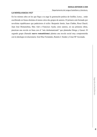 NOVELA ANTERIOR A 1939
Departamento de Lengua Castellana y Literatura,
LA NOVELA HACIA 1927
En los mismos años en los que llega a su auge la generación poética de Guillén, Lorca... están
escribiendo en líneas distintas al menos otros dos grupos de autores. El primero está formado por
novelistas republicanos que padecieron el exilio: Benjamín Jarnés, Juan Chabás, Rosa Chacel,
Juan José Domenchina, Max Aub o Francisco Ayala; estos autores, en sus primeras obras,
practican una novela en línea con el “arte deshumanizado” que planteaba Ortega y Gasset. El
segundo grupo (llamado nuevo romanticismo) plantea una novela social muy comprometida
con la ideología revolucionaria: José Díaz Fernández, Ramón J. Sender y César Mª Arconada.
SegundodeBachillerato
4
 