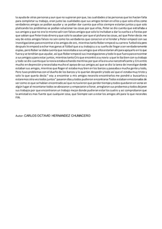 la ayudade otras personas yaun que no supieran porque, las cualidades olaspersonas que leshacían falta
para completar su trabajo, eran justo las cualidades que sus amigos tenían en ellos y que solo ellos como
verdaderos amigos se podían ayudar y se podían dar cuenta que ellos siempre estarían juntos y que solo
platicando los problemas se podían solucionar las cosas por que ellos, Peter se dio cuenta que extrañaba a
sus amigosy que no era lo mismosalircon falsosamigosque sololoinvitabana dar la vueltao a fiestas por
que sabían que Petertraía dineroyque sololosacaban por que el pichanalascosas, así que Peterdecía:me
voy de estos amigos falsos no son como los verdaderos que conocí en el el kinder y Peter empezó con sus
investigaciones paraencontraralosamigosde oro, mientrastantoRoberempezósucarrera futbolistapero
despuésle empezóaecharmasganas al fútbol que asu trabajoy a su sueñode llegaraserverdaderamente
espías, peroRoberse dabacuentaque necesitabaasusamigosque ellosestaríanahíparaapoyarloenloque
fuerayse tendrían que ayudar, así que Roberempezósusinvestigaciones ytodoloque fueraparaencontrar
a susamigosypara estar juntos, mientras tantoCrisque encontróasunovia yque le ibabienconsutrabajo
y todo se dio cuentaque la noviaestabaechandomentiras porque ellaerauna narcotraficante y Crisentro
mucho endepresión ynecesitabamuchoel apoyode sus amigosasí que se dio la tarea de investigardonde
estabansus amigos, mientrasque Rogerel estabamuy bienenlos barcos y paseabaa mucha gente y todo,
Pero tuvoproblemas con el dueñode los barcos y lo querían despedirytodo así que el estabamuy triste y
solo lo que quería decía:" voy a encontrar a mis amigos necesito encontrarlos me pondré a buscarlos y
estaremos otraveztodos juntos"pasarondíasytodospudieron encontrarseTodos estabanemocionados de
vercomo esque se habían encontrado así que notuvieron que perdertiempoytodos quedaron enverse en
algúnlugaral recontarse todosse abrazaron y empezaron allorar, arreglaron susprobemos ytodos dejaron
sus trabajospor que encontraron un trabajo mejordonde pudieran estarloscuatro y así comprobaron que
la amistad es mas fuerte que cualquier cosa, que Siempre van a estar los amigos ahí para lo que necesites
FIN.
Autor: CARLOS OCTAVIO HERNANDEZ CHUMACERO
 