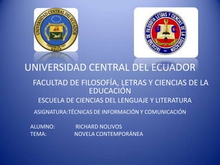 UNIVERSIDAD CENTRAL DEL ECUADOR
 FACULTAD DE FILOSOFÍA, LETRAS Y CIENCIAS DE LA
               EDUCACIÓN
   ESCUELA DE CIENCIAS DEL LENGUAJE Y LITERATURA
  ASIGNATURA:TÉCNICAS DE INFORMACIÓN Y COMUNICACIÓN

 ALUMNO:      RICHARD NOLIVOS
 TEMA:        NOVELA CONTEMPORÁNEA
 