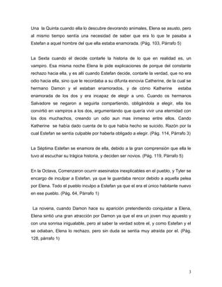Una la Quinta cuando ella lo descubre devorando animales, Elena se asusto, pero
al mismo tiempo sentía una necesidad de saber que era lo que le pasaba a
Estefan a aquel hombre del que ella estaba enamorada. (Pág. 103, Párrafo 5)


La Sexta cuando el decide contarle la historia de lo que en realidad es, un
vampiro. Esa misma noche Elena le pide explicaciones de porque del constante
rechazo hacia ella, y es allí cuando Estefan decide, contarle la verdad, que no era
odio hacia ella, sino que le recordaba a su difunta exnovia Catherine, de la cual se
hermano Damon y el estaban enamorados, y de cómo Katherine                    estaba
enamorada de los dos y era incapaz de elegir a uno. Cuando os hermanos
Salvadore se negaron a seguirla compartiendo, obligándola a elegir, ella los
convirtió en vampiros a los dos, argumentando que quería vivir una eternidad con
los dos muchachos, creando un odio aun mas inmenso entre ellos. Cando
Katherine se había dado cuenta de lo que había hecho se suicido. Razón por la
cual Estefan se sentía culpable por haberla obligado a elegir. (Pág. 114, Párrafo 3)


La Séptima Estefan se enamora de ella, debido a la gran comprensión que ella le
tuvo al escuchar su trágica historia, y deciden ser novios. (Pág. 119, Párrafo 5)


En la Octava, Comenzaron ocurrir asesinatos inexplicables en el pueblo, y Tyler se
encargo de inculpar a Estefan, ya que le guardaba rencor debido a aquella pelea
por Elena. Todo el pueblo inculpo a Estefan ya que el era el único habitante nuevo
en ese pueblo. (Pág. 64, Párrafo 1)


La novena, cuando Damon hace su aparición pretendiendo conquistar a Elena,
Elena sintió una gran atracción por Damon ya que el era un joven muy apuesto y
con una sonrisa inigualable, pero al saber la verdad sobre el, y como Estefan y el
se odiaban, Elena lo rechazo, pero sin duda se sentía muy atraída por el. (Pág.
128, párrafo 1)




                                                                                    3
 