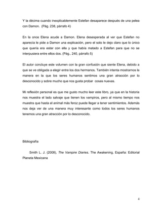 Y la décima cuando inexplicablemente Estefan desaparece después de una pelea
con Damon. (Pág. 238, párrafo 4)


En la once Elena acude a Damon. Elena desesperada al ver que Estefan no
aparecía le pide a Damon una explicación, pero el solo le dejo claro que lo único
que quería era estar con ella y que había matado a Estefan para que no se
interpusiera entre ellos dos. (Pág., 240, párrafo 5)


El autor concluye este volumen con la gran confusión que siente Elena, debido a
que se ve obligada a elegir entre los dos hermanos. También intenta mostrarnos la
manera en la que los seres humanos sentimos una gran atracción por lo
desconocido y sobre mucho que nos gusta probar cosas nuevas.


Mi reflexión personal es que me gusto mucho leer este libro, ya que en la historia
nos muestra el lado salvaje que tienen los vampiros, pero al mismo tiempo nos
muestra que hasta el animal más feroz puede llegar a tener sentimientos. Además
nos deja ver de una manera muy interesante como todos los seres humanos
tenemos una gran atracción por lo desconocido.




Bibliografía


     Smith L. J. (2008), The Vampire Diaries. The Awakening, España: Editorial
Planeta Mexicana




                                                                                4
 