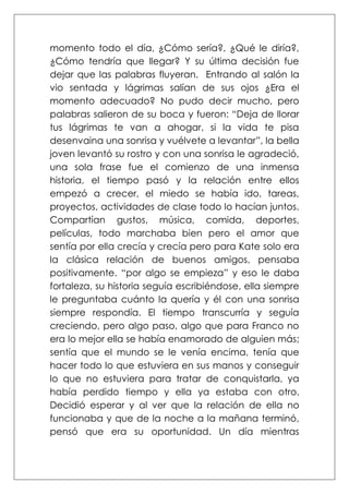 momento todo el día, ¿Cómo sería?, ¿Qué le diría?,
¿Cómo tendría que llegar? Y su última decisión fue
dejar que las palabras fluyeran. Entrando al salón la
vio sentada y lágrimas salían de sus ojos ¿Era el
momento adecuado? No pudo decir mucho, pero
palabras salieron de su boca y fueron: “Deja de llorar
tus lágrimas te van a ahogar, si la vida te pisa
desenvaina una sonrisa y vuélvete a levantar”, la bella
joven levantó su rostro y con una sonrisa le agradeció,
una sola frase fue el comienzo de una inmensa
historia, el tiempo pasó y la relación entre ellos
empezó a crecer, el miedo se había ido, tareas,
proyectos, actividades de clase todo lo hacían juntos.
Compartían gustos, música, comida, deportes,
películas, todo marchaba bien pero el amor que
sentía por ella crecía y crecía pero para Kate solo era
la clásica relación de buenos amigos, pensaba
positivamente. “por algo se empieza” y eso le daba
fortaleza, su historia seguía escribiéndose, ella siempre
le preguntaba cuánto la quería y él con una sonrisa
siempre respondía. El tiempo transcurría y seguía
creciendo, pero algo paso, algo que para Franco no
era lo mejor ella se había enamorado de alguien más;
sentía que el mundo se le venía encima, tenía que
hacer todo lo que estuviera en sus manos y conseguir
lo que no estuviera para tratar de conquistarla, ya
había perdido tiempo y ella ya estaba con otro.
Decidió esperar y al ver que la relación de ella no
funcionaba y que de la noche a la mañana terminó,
pensó que era su oportunidad. Un día mientras
 