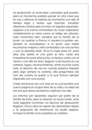 La graduación se acercaba y pensaba qué pasaría,
pero en momentos prefería pensar en otra cosa que
en eso y disfrutar al máximo los momentos con ella. El
tiempo llegó y tenían que marchar, tomarían
diferentes rumbos pero el amor no lograba separarlos.
Llegaron a la misma universidad, las cosas mejoraban
notablemente se veían como un reflejo de esfuerzo,
todo marchaba bien, excepto por la familia de la
joven, no querían a Franco ni siquiera lo podían ver,
siempre le aconsejaban a la joven que había
muchachos mejores y ella contestaba con una sonrisa
y con su repetida frase “él es lo mejor para mi” para
ellos solo existía el uno para el otro, nada era
impedimento para estar juntos, el tiempo corría con el
viento y con ello los años, llegaron a ser buenos en sus
carreras, logros, reconocimientos, entre muchas cosas
más, la relación de vez en cuando parecía tropezar
pero algo siempre la sostenía, ella preguntaba día
con día cuánto la quería a lo que Franco siempre
respondía con una sonrisa.
Cada amanecer era una hoja en la cual escribía una
nueva página en el gran libro de su vida y lo mejor de
eso era que ahora escribía los capítulos con ella.
Los intentos por separarlos seguían por parte de la
familia de Kate, pero la relación se hacía fuerte, ante
todo seguirían luchando; las épocas de graduación
llegaron. Cinco años se habían ido demasiado rápido
y la propuesta de matrimonio no podía esperar.
Aunque la familia no lo aceptara se casarían.
 