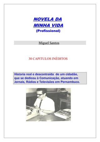 NOVELA DA 
MINHA VIDA 
(Profissional) 
Miguel Santos 
30 CAPITULOS INÉDITOS 
Historia real e descontraída de um cidadão, que se dedicou à Comunicação, atuando em Jornais, Rádios e Televisões em Pernambuco. 
 