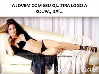 A JOVEM COM SEU QI...TIRA LOGO A
ROUPA, DAÍ...
 