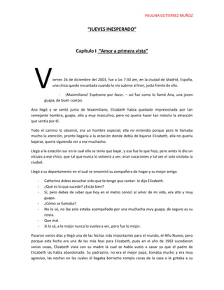 PAULINA GUTIERREZ MUÑOZ
“JUEVES INESPERADO”
Capítulo I “Amor a primera vista”
iernes 26 de diciembre del 2003, fue a las 7:30 am, en la ciudad de Madrid, España,
una chica quedo encantada cuando lo vio subirse al tren, justo frente de ella.
- ¡Maximiliano! Espérame por favor. – así fue como lo llamó Ana, una joven
guapa, de buen cuerpo.
Ana llegó y se sentó junto de Maximiliano, Elizabeth había quedado impresionada por tan
semejante hombre, guapo, alto y muy masculino, pero no quería hacer tan notoria la atracción
que sentía por él.
Todo el camino lo observó, era un hombre especial, ella no entendía porque pero le llamaba
mucho la atención, pronto llegaría a la estación donde debía de bajarse Elizabeth, ella no quería
bajarse, quería siguiendo ver a ese muchacho.
Llegó a la estación sur en la cual ella se tenía que bajar, y eso fue lo que hizo, pero antes le dio un
vistazo a ese chico, que tal que nunca lo volvería a ver, eran vacaciones y tal vez el solo visitaba la
ciudad.
Llegó a su departamento en el cual se encontró su compañera de hogar y su mejor amiga.
- Catherine debes escuchar esto que te tengo que contar- le dijo Elizabeth.
- ¿Qué es lo que sucede? ¿Estás bien?
- Sí, pero debes de saber que hoy en el metro conocí al amor de mi vida, era alto y muy
guapo.
- ¿Cómo se llamaba?
- No lo sé, no iba solo estaba acompañado por una muchacha muy guapa, de seguro es su
novia.
- Que mal.
- Si lo sé, a lo mejor nunca lo vuelvo a ver, pero fue lo mejor.
Pasaron varios días y llegó una de las fechas más importantes para el mundo, el Año Nuevo, pero
porque esta fecha era una de las más feas para Elizabeth, pues en el año de 1992 sucedieron
varias cosas, Elizabeth vivía con su madre la cual se había vuelo a casar ya que el padre de
Elizabeth las había abandonado. Su padrastro, no era el mejor papá, tomaba mucho y era muy
agresivo, las noches en las cuales él llegaba borracho rompía cosas de la casa o le gritaba a su
V
 