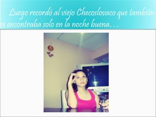 Luego recordó al viejo Checoslovaco que también
se encontraba solo en la noche buena…
 