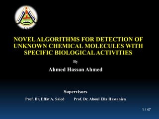 1 / 47
NOVELALGORITHMS FOR DETECTION OF
UNKNOWN CHEMICAL MOLECULES WITH
SPECIFIC BIOLOGICAL ACTIVITIES
By
Ahmed Hassan Ahmed
Supervisors
Prof. Dr. Effat A. Saied Prof. Dr. Aboul Ella Hassanien
 