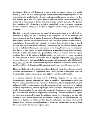 preguntaba: ¿Qué fue eso?, llegando a su casa se quito los zapatos y saludo a su amada
madre, ¿Cómo te fue en la escuela?¿Porque tardaste tanto?¿Me tenias preocupada?, ella no
respondió y subió a su habitación, ella nunca haría algo así, ella siempre me saluda y me dice
muy animada que le paso en la escuela, ya en su habitación decidió cambiar su vestimenta, y
dormir en su cama, antes de dormir mira a las estrellas y suspira diciendo: ¿Por qué me
habrá elegido a mi?, ella estaba en completa tranquilidad, en paz y armonía, cuando su
mochila comenzó a brillar, de su mochila se empezó a oír un: Sobrina, sobrina, estas ahí,
responde.
Ella al oír es esto se levanto de cama y comenzó dirigir su camino hacia la mochila donde se
encontraba el espejo, ella abrió la mochila y de ella se empezó a ver una luz destellante, del
espejo se empezó a reflejar la imagen de su ancestro, Rebeca necesito me ayudes, Ella dijo:
Como puedo ayudarte, me encuentro cerca de unas catacumbas pero en ellas se muestran,
unas imágenes de dudosa forma y contraste, se requiere de un artefacto o algo, lo que el
ancestro tenía en su presencia era nada más y nada menos que un mapa de la ciudad, pero
no era lo ciudad de babilonia, sino un mapa de nueva Yersi, ¿Cómo puede ese mapa estar
ahí? Eso es el siglo pasado no actual, ella empezó a decodificar los escritos en el mapa,
tenían los nombres a los lugares a los que ella había visitado. El comenzó a unir los lugares
conforme Rebeca le iba indicando: 1) Rebeca visito a sus abuelos en su casa en colorado a
los 6 años de edad, 2) Rebeca conoció a un niño en un parque de juegos en Suite Garden (el
nombre del parque) a los 8 años, 3) Rebeca compraba café para su padre a los 10 años en el
Gran Palas Café, 4) A los 13 años muere el padre de Rebeca de Hipocondría tras un asalto
en el barrio Chino, 5) Actualmente Rebeca estudia en el colegio Santo Domingo Veredicto
El ancestro Belmonth ordeno las piezas conforme Rebeca le había dicho, el mapa comenzó
a temblar, de él salió una losa de piedra de forma cilíndrica que en el contenía un plato con
6 orificios, Ella suspirosa observa como mira el plato y como busca información.
A la mañana siguiente, ella tiene que ir al Colegio, despierta de un sueño muy
contemporáneo, toma un breve descanso, alinea su esqueleto y articulaciones moviendo sus
brazos y piernas, despierta con ojos rojos y casi deslumbrada, ella se seguía preguntando qué
es lo que le había ocurrido a su ancestro, al terminar de estirarse, toma un trayecto hacia su
cuarto de limpieza (baño), toma un cepillo para peinar su alargado cabello negro, y mueve su
cepillo de arriba debajo de una manera breve, después humedece su rostro con agua fría
para reaccionar ante la situación, después lava sus blancos y a perlados dientes con un cepillo
de color rosa carmesí, al terminar de cepillarse, cambia sus vestimentas a un traje más
sofisticado, debía ponerse el uniforme, su uniforme constaba de una falda larga color café
claro que le llegaba a los tobillos, un short de color azul marino, una camisa blanca con el
logotipo de su escudo escolar implantado en el pecho, una sudadera azul marino, y debía
llevar unas calcetas blancas y unos zapatos negros.
 
