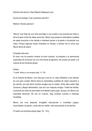 Nombre del alumno: Alan Misael Velázquez Lara


Fecha de entrega: 4 de noviembre del 2011


Materia: Núcleo general 1




“Momo” que trata de una niña que llego a una ciudad y era querida por todos y
tenía la gran virtud de saber escuchar. Momo que posee la maravillosa cualidad
de saber escuchar a los demás e intentará ayudar a la gente a humanizar sus
vidas. Porque algunas cosas necesitan su tiempo, y tiempo era lo único que
Momo tenía de sobra.


Propósito del autor
El autor nos ha querido mostrar el buen corazón, la simpatía y la asombrosa
capacidad de escuchar de una niña frente al egoísmo, las ansias de poder y la
codicia de los hombres grises.


Partes:
1ª parte Momo y sus amigos (pág. 11- 79)


Es la historia de Momo, una niña que vivía en un viejo anfiteatro a las afueras
de una gran ciudad. Momo tiene la maravillosa cualidad de saber escuchar a
los demás, por ello tiene muchos amigos que la visitan. Entre ellos están Gigi
Cicerone y Beppo Barrendero, que son sus mejores amigos. Todas las tardes,
montones de niños se acercaban al anfiteatro para jugar, porque con Momo era
imposible aburrirse. De vez en cuando, Gigi contaba cuentos e historias
increíbles.

Momo era muy especial; arreglaba discusiones e inventaba juegos,
reconciliaba a la gente, y todo ello sin hablar, sólo escuchando a los demás.

2ª parte Los hombres grises (pág. 79 - 161)
 