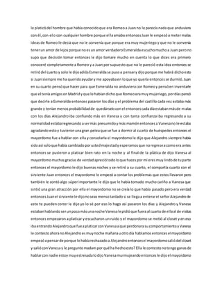le platicódel hombre que había conocidoque era Romeoa Juanno le parecía nada que anduviera
con él,con el o con cualquierhombre porque el laamaba entoncesJuanle empezóa metermalas
ideas de Romeo le decía que no le convenía que porque era muy mujeriego y que no le convenía
tenerun amor de lejosporque noesun amor verdaderoEsmeraldaescuchomuchoa Juan perono
supo que decisión tomar entonces le dijo tomare mucho en cuenta lo que dices era primero
conoceré completamente a Romeo y a Juan por supuesto que no le pareció esta idea entonces se
retiródel cuarto y solo le dijoadiósEsmeraldase pusoa pensary dijoporque me habrá dichoesto
si Juansiempre me ha queridoayudary me apoyabaen loque yo quería entoncesse durmió.Juan
en su cuarto pensóque hacer para que Esmeraldano anduvieracon Romeoy pensóen inventarle
que el teníaamigosenMadridy que le habíandichoque Romeoeramuymujeriego,pordíaspensó
que decirle a Esmeralda entonces pasaron los días y el problema del castillo cada vez estaba más
grande y teníanmenosprobabilidadde quedárseloconel entoncescadadíaestabanmásde malas
con los días Alejandro iba confiando más en Vanesa y con tanta confianza iba regresando a su
normalidadestabaregresandoasermás presumidoymás mamónentoncesa Vanesano le estaba
agradando estoy tuvieronunagran peleaque se fue a dormir al cuarto de huéspedesentoncesel
mayordomo fue a hablar con ella y consolarla el mayordomo le dijo que Alejandro siempre había
sidoasi soloque había cambiadoporustedmajestadyesperamosque noregreseacomoera antes
entonces se pusieron a platicar bien rato en la noche y al final de la plática de dijo Vanesa al
mayordomomuchasgraciasde verdadapreciótodoloque hacespor mi eresmuylindode tuparte
entonces el mayordomo le dijo buenas noches y se retiró a su cuarto, el compartía cuarto con el
sirviente Juan entonces el mayordomo le empezó a contar los problemas que estos llevaron pero
también le contó algo súper importante le dijo que le había tomado mucho cariño a Vanesa que
sintió una gran atracción por ella el mayordomo no se creía lo que había pasado pero era verdad
entoncesJuanel sirviente le dijonoseasmensotardado si se llegaa enterarel señorAlejandrode
esto te pueden correr le dijo yo lo sé por eso lo hago así pasaron los días y Alejandro y Vanesa
estabanhablandoserunpocomásunanoche Vanesalepidióque fueraal cuartode ellaal de visitas
entonces empezaron a platicar y escucharon un ruido y el mayordomo se metió al closet y en eso
ibaentrandoAlejandroque fueaplaticarconVanesaaque perdonarasucomportamientoyVanesa
le contestoahoranoAlejandroesmuynoche mañanauotrodía hablamosentonceselmayordomo
empezóapensarde porque lohabíarechazadoa Alejandroentoncesel mayordomosaliódelcloset
y salióconVanesay le preguntomadampor qué ha hechoesto?Ella le contestonotengoganasde
hablarcon nadie estoymuyestresadalodijoVanesamurmujeandoentoncesle dijoel mayordomo
 