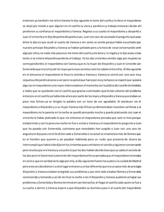 entonces yo también me retiro Vanesa le dijo aguarda lo tomo del cuello y lo beso el mayordomo
se alejó por miedo a que alguien en el castillo la viera y perdiera su trabajo entonces desde ahí
perdieron su confianza el mayordomo y Vanesa. Regreso a su cuarto el mayordomo y despertó a
Juan el sirvienteyle dijodespiertadespiertaJuan,Juanconcara de asustadole preguntoqué paso
dime le dijo es que acudí al cuarto de Vanesa a ver como se sentía porque había escuchado que
nuestro príncipe Alejandro y Vanesa se habían peleado pero a la hora de estar conversando sentí
algopor ellay no nada más pasoeso me tomo del cuelloyme besoy lo regaloy le dijoacaso estas
tonto si se entera Alejandroperderás el trabajo. Ya los dos sirvientessentían algo por mujeres no
correspondientes el mayordomo con Vanesa que es la mujer de Alejandro y Juan el sirviente con
Esmeraldaque eralahijade losreyesperoesossecretossololossabíanentre ellos.Al díasiguiente
en el almuerzo el mayordomo le llevo la comida a Vanesa y Vanesa le sonrió con una cara muy
coquetayAlejandroalcanzoaverperonopensóque fueraporesoytampocose esperóque quisiera
algoconel mayordomoylosreyesinterrumpieronelmomentoconlapláticadel castillodiciéndoles
a todos que se quedarían con el castillo que gracias a amistades que tenían salieron del problema
entoncesenel castilloyahabíamásaliviopor parte de losreyesyAlejandroyVanesayaestabanun
poco mas felices ya se dirigían la palabra con un tono de voz agradable. Al atardecer vio el
mayordomo a Alejandro y a su mujer Vanesa más felicesya demostraban muestras cariñosas y al
mayordomo no le parecía en la noche se quedó pensando mucho y quedo platicando con Juan el
sirviente le había platicado lo que vio entonces el mayordomo pensaba que solo lo hizo porque
estabatriste y con la pena esa noche no fue a visitara Vanesay el mayordomole preguntoa Juan
que ha pasado con Esmeralda, cuéntame que novedades han surgido y Juan con una cara de
angustiale dijopuesnole he dichonada a Esmeraldasi noactuó se enamoraramás de Romeoque
es el hombre que quieren y así pasaban hablando pero un ruido que provenía de afuera los
interrumpióque habrásidodijeronlossirvientespuesomitieronel sonidoysiguieronconversando
peroresultaque eraVanesay escucholoque losdos habíandecidoóseaque ya sabía el secretode
losdosperole llamómaslaatencióndel mayordomoellanopensabaque el mayordomolatomaba
enserioy que enverdadsería algopor ella,al día siguiente fueronloscuatroa la cuidadde Madrid
peroestavezdecidieroniraotrolugarentraronaunbardiferenteque eraunpocomás de prestigio
Alejandro y Vanesa estabanarreglado sus problemas y por otro lado estaban Romeo y Esmeralda
conviviendo y tomando y así de les hizo la noche a los 4 Alejandro y Vanesa pudieronarreglar sus
problemasy Esmeralday Romeoterminaroncasi borrachos al llegaral castillocada quiense fue a
su cuarto a dormir y Vanesa espero a que Alejandro se durmiera para ir al cuarto del mayordomo
 