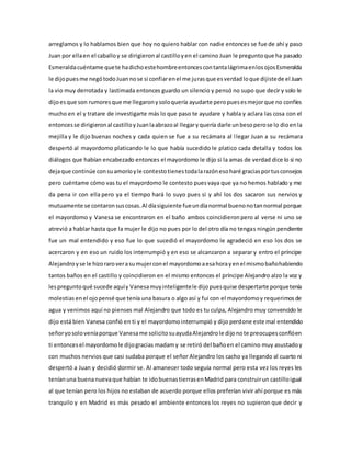 arreglamos y lo hablamos bien que hoy no quiero hablar con nadie entonces se fue de ahí y paso
Juan por ellaen el caballoy se dirigieronal castilloyen el camino Juan le preguntoque ha pasado
Esmeraldacuéntame quete hadichoestehombreentoncescontantalágrimaenlosojosEsmeralda
le dijopuesme negótodoJuannose si confiarenel me jurasque esverdadloque dijistede el Juan
la vio muy derrotada y lastimada entonces guardo un silencio y pensó no supo que decir y solo le
dijoesque son rumoresque me llegaronysoloquería ayudarte peropuesesmejorque no confíes
mucho en el y tratare de investigarte más lo que paso te ayudare y habla y aclara las cosa con el
entoncesse dirigieronal castilloyJuanlaabrazoal llegaryquería darle unbesoperose lo dioenla
mejilla y le dijo buenas noches y cada quien se fue a su recámara al llegar Juan a su recámara
despertó al mayordomo platicando le lo que había sucedido le platico cada detalla y todos los
diálogos que habían encabezado entonces el mayordomo le dijo si la amas de verdad dice lo si no
dejaque continúe consuamoríoyle contestotienestodalarazónesoharé graciasportusconsejos
pero cuéntame cómo vas tu el mayordomo le contesto puesvaya que ya no hemos hablado y me
da pena ir con ella pero ya el tiempo hará lo suyo pues si y ahí los dos sacaron sus nervios y
mutuamente se contaronsuscosas.Al díasiguiente fueundíanormal buenonotannormal porque
el mayordomo y Vanesa se encontraron en el baño ambos coincidieronpero al verse ni uno se
atrevió a hablar hasta que la mujer le dijo no pues por lo del otro día no tengas ningún pendiente
fue un mal entendido y eso fue lo que sucedió el mayordomo le agradeció en eso los dos se
acercaron y en eso un ruido los interrumpió y en eso se alcanzaron a separar y entro el príncipe
Alejandroyse le hizoraroverasumujerconel mayordomoaesahorayenel mismobañohabiendo
tantos baños en el castillo y coincidieron en el mismo entonces el príncipe Alejandro alzo la voz y
lespreguntoqué sucede aquíy Vanesamuyinteligentele dijopuesquise despertarte porquetenía
molestias enel ojopensé que tenía una basura o algo así y fui con el mayordomoy requerimosde
agua y venimos aquí no pienses mal Alejandro que todo es tu culpa, Alejandro muy convencido le
dijo está bien Vanesa confió en ti y el mayordomointerrumpió y dijo perdone este mal entendido
señoryosoloveníaporque Vanesame solicitosuayudaAlejandrole dijonote preocupesconfióen
ti entoncesel mayordomole dijogracias madamy se retiró del bañoen el camino muy asustadoy
con muchos nervios que casi sudaba porque el señor Alejandro los cacho ya llegando al cuarto ni
despertó a Juan y decidió dormir se. Al amanecer todo seguía normal pero esta vez los reyes les
teníanuna buenanuevaque habían te idobuenastierrasenMadrid para construirun castilloigual
al que tenían pero los hijos no estaban de acuerdo porque ellos preferían vivir ahí porque es más
tranquilo y en Madrid es más pesado el ambiente entonces los reyes no supieron que decir y
 