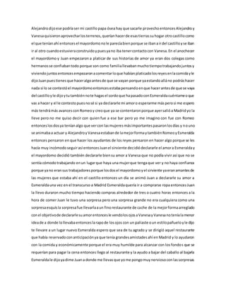 Alejandrodijoese podríaser mi castillopapa ósea hay que sacarle provechoentoncesAlejandroy
Vanesaquisieronaprovecharlosterrenos,queríanhacerde esastierrassuhogar otrocastillocomo
el que teníanahí entoncesel mayordomonole parecíabienporque se ibanairdel castilloyse iban
ir al otro cuandoestuvieraconstruidoypuesyano iba tenercontactocon Vanesa.En el anochecer
el mayordomo y Juan empezaron a platicar de sus historias de amor ya eran dos colegas como
hermanosse confiabantodo porque son como familiallevabanmuchotiempotrabajandojuntosy
viviendojuntosentoncesempezaronacomentarloque habíanplaticadolosreyesenlacomidayle
dijoJuanpuestienesque haceralgoantesde que se vayan porque yaestandoalláno podráshacer
nada si lo se contestóel mayordomoentoncesestabapensandoenque hacerantesde que se vaya
del castilloyle dijoytutambiénnote hagasel sordoque hapasadoconEsmeraldacuéntameoque
vas a hacer y el le contestopuesnosé si ya declararle mi amoro esperarme másperosi me espero
más tendrámás avancescon Romeoy creoque ya se contentaronporque ayersalióa Madridyo la
lleve pero no me quiso decir con quien fue a ese bar pero yo me imagino con fue con Romeo
entonceslosdosya teníanalgo que vercon lasmujeresmásimportantespasaronlosdías y nouno
se animabaa actuar y AlejandroyVanesaestabande lamejorformaytambiénRomeoyEsmeralda
entonces pensaron en que hacer los ayudantes de los reyes pensaron en hacer algo porque se les
hacía muy incómodoseguirasí entoncesJuanel sirviente decidiódeclararle el amora Esmeralday
el mayordomo decidió también declararle biensu amor a Vanesa que no podía vivir así que no se
sentía cómodotrabajando enun lugarque haya una mujerque tengaque ver y no haya confianza
porque yano eransus trabajadoresporque losdosel mayordomoyel sirviente yaeranamantesde
las mujeres que estaba ahí en el castillo entonces un día se animó Juan a declararle su amor a
Esmeraldauna vez en el transcurso a Madrid Esmeraldaquería ir a comprarse ropa entoncesJuan
la llevo duraron mucho tiempo haciendo compras alrededor de tres o cuatro horas entonces a la
hora de comer Juan le tuvo una sorpresa pero una sorpresa grande no era cualquiera como una
sorpresaesquísla sorpresafue llevarlaaun finorestaurante de cache de la mejorformaarreglado
conel objetivode declararlesuamorentoncesle vendolosojosaVanesayVanesanoteníalamenor
ideade a donde lollevabaentonceslarapode losojos con un paliaste oun estilopañueloyle dijo
te llevare a un lugar nuevo Esmeralda espero que sea de tu agrado y se dirigió aquel restaurante
que había reservadoconanticipaciónya que tenía grandesamistadesahí en Madrid y lo ayudaron
con la comida y económicamente porque el era muy humilde para alcanzar con los fondos que se
requerían para pagar la cena entonces llego al restaurante y la ayudo a bajar del caballo al bajarla
Esmeraldale dijoyadime Juana donde me llevasque yome pongomuynerviosoconlassorpresas
 