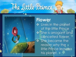 Flower
 Lives in the planet
  of the little Prince
 She is arrogant and
  conceited flower
 She became the
  reason why the
  little Prince leaves
  his planet.
 